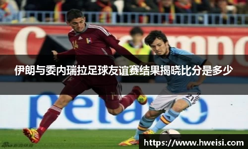 伊朗与委内瑞拉足球友谊赛结果揭晓比分是多少
